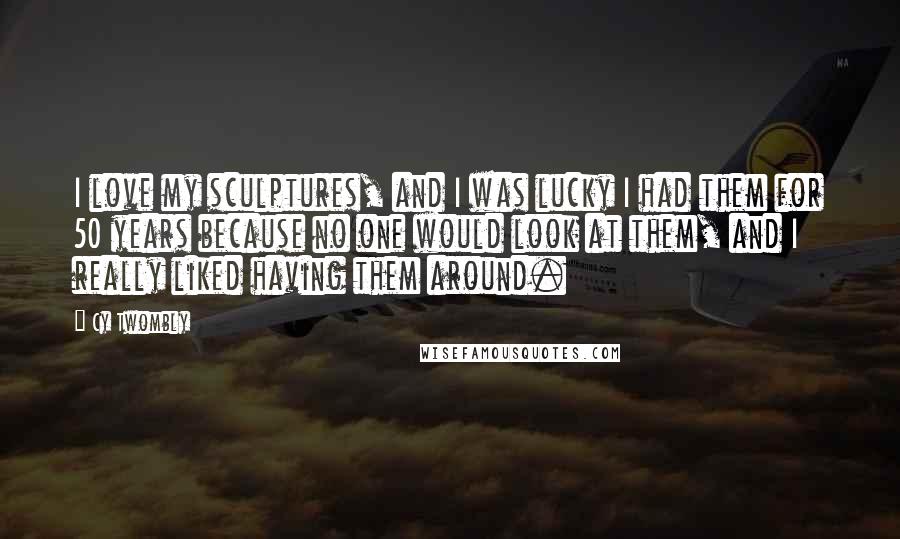 Cy Twombly Quotes: I love my sculptures, and I was lucky I had them for 50 years because no one would look at them, and I really liked having them around.