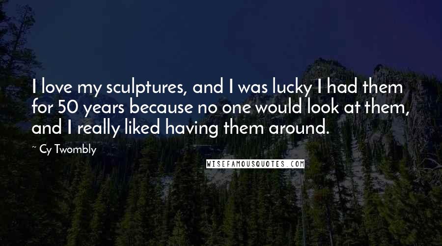 Cy Twombly Quotes: I love my sculptures, and I was lucky I had them for 50 years because no one would look at them, and I really liked having them around.
