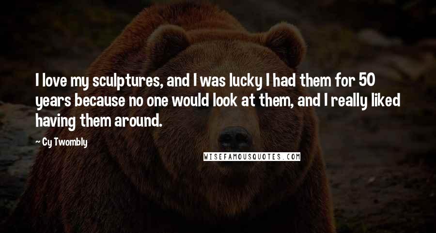 Cy Twombly Quotes: I love my sculptures, and I was lucky I had them for 50 years because no one would look at them, and I really liked having them around.