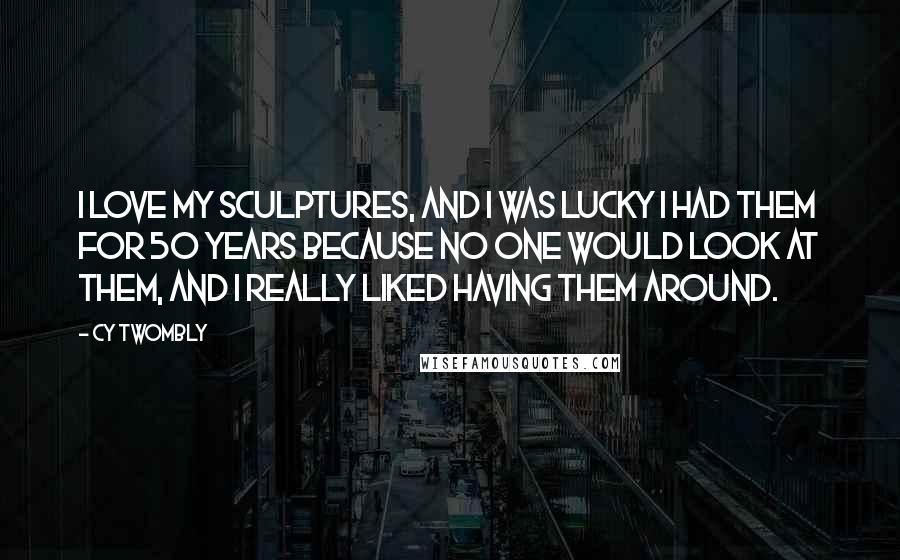 Cy Twombly Quotes: I love my sculptures, and I was lucky I had them for 50 years because no one would look at them, and I really liked having them around.