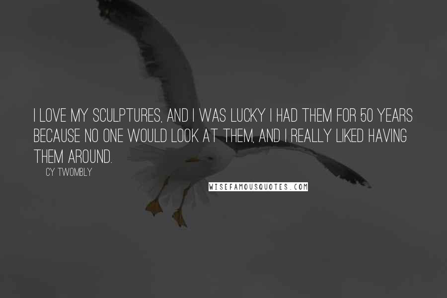 Cy Twombly Quotes: I love my sculptures, and I was lucky I had them for 50 years because no one would look at them, and I really liked having them around.