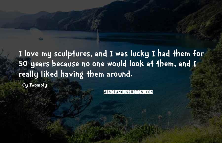 Cy Twombly Quotes: I love my sculptures, and I was lucky I had them for 50 years because no one would look at them, and I really liked having them around.