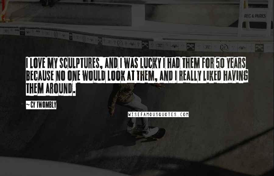 Cy Twombly Quotes: I love my sculptures, and I was lucky I had them for 50 years because no one would look at them, and I really liked having them around.