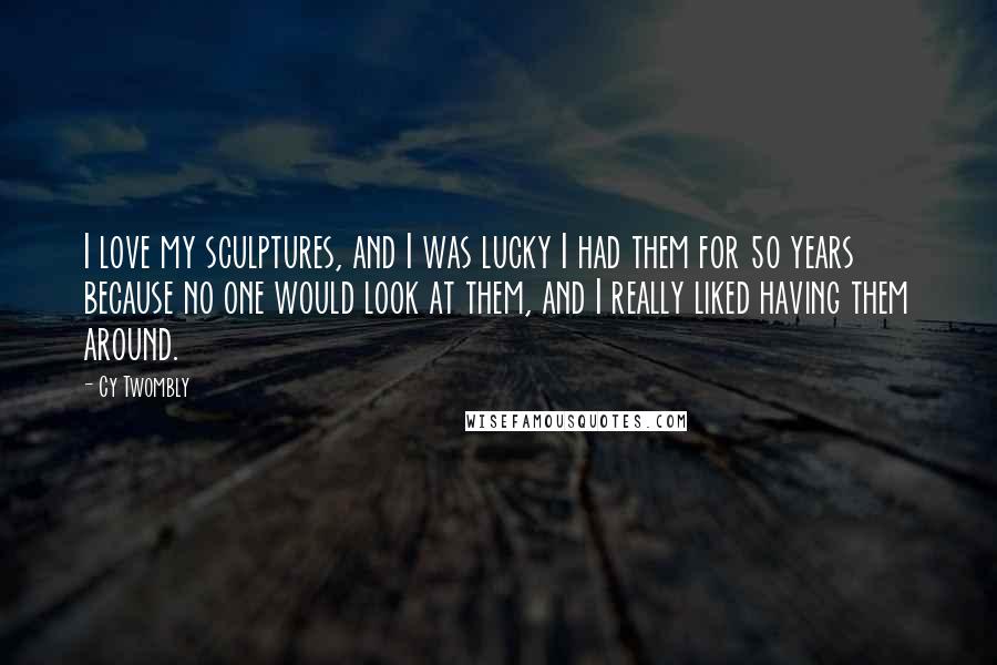 Cy Twombly Quotes: I love my sculptures, and I was lucky I had them for 50 years because no one would look at them, and I really liked having them around.