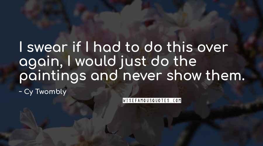 Cy Twombly Quotes: I swear if I had to do this over again, I would just do the paintings and never show them.