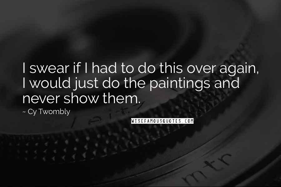 Cy Twombly Quotes: I swear if I had to do this over again, I would just do the paintings and never show them.