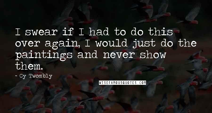 Cy Twombly Quotes: I swear if I had to do this over again, I would just do the paintings and never show them.