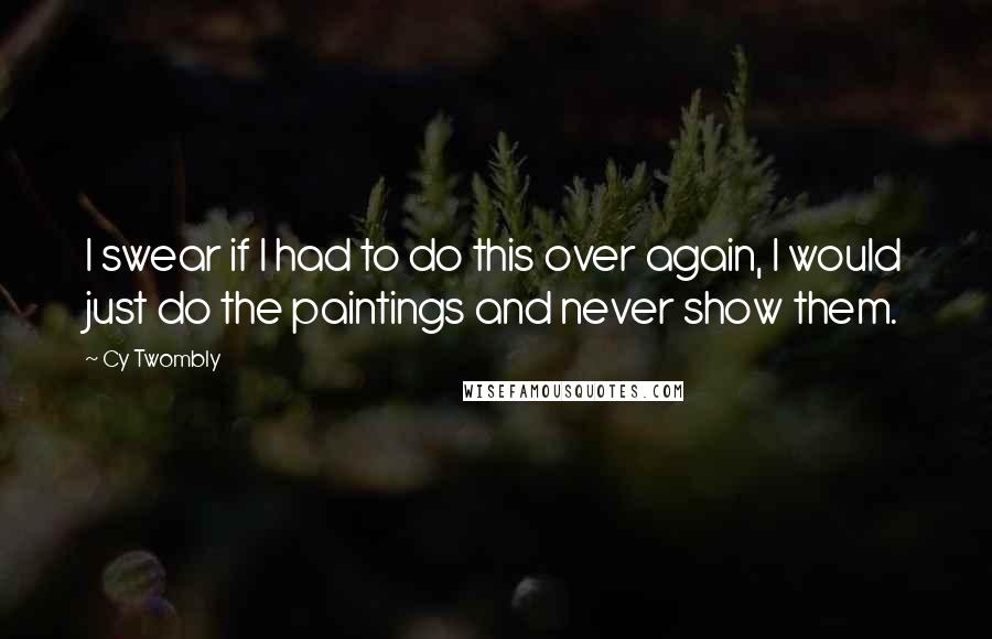 Cy Twombly Quotes: I swear if I had to do this over again, I would just do the paintings and never show them.