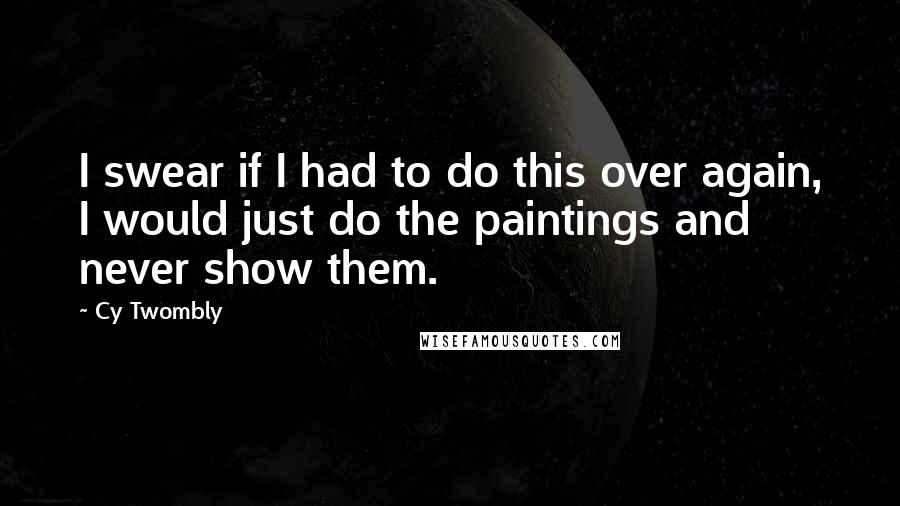 Cy Twombly Quotes: I swear if I had to do this over again, I would just do the paintings and never show them.