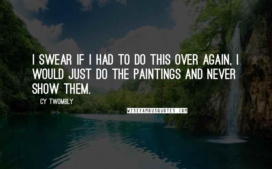 Cy Twombly Quotes: I swear if I had to do this over again, I would just do the paintings and never show them.