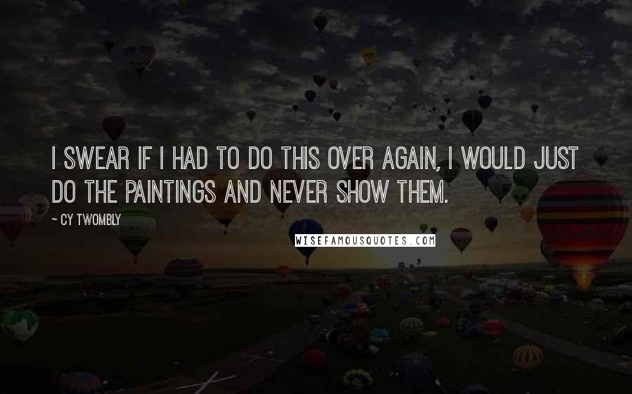 Cy Twombly Quotes: I swear if I had to do this over again, I would just do the paintings and never show them.