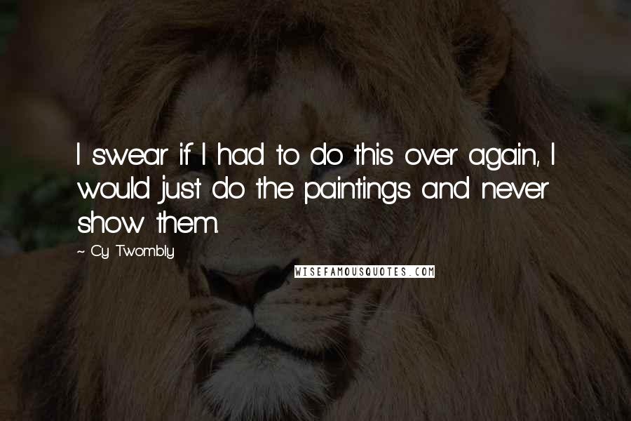 Cy Twombly Quotes: I swear if I had to do this over again, I would just do the paintings and never show them.