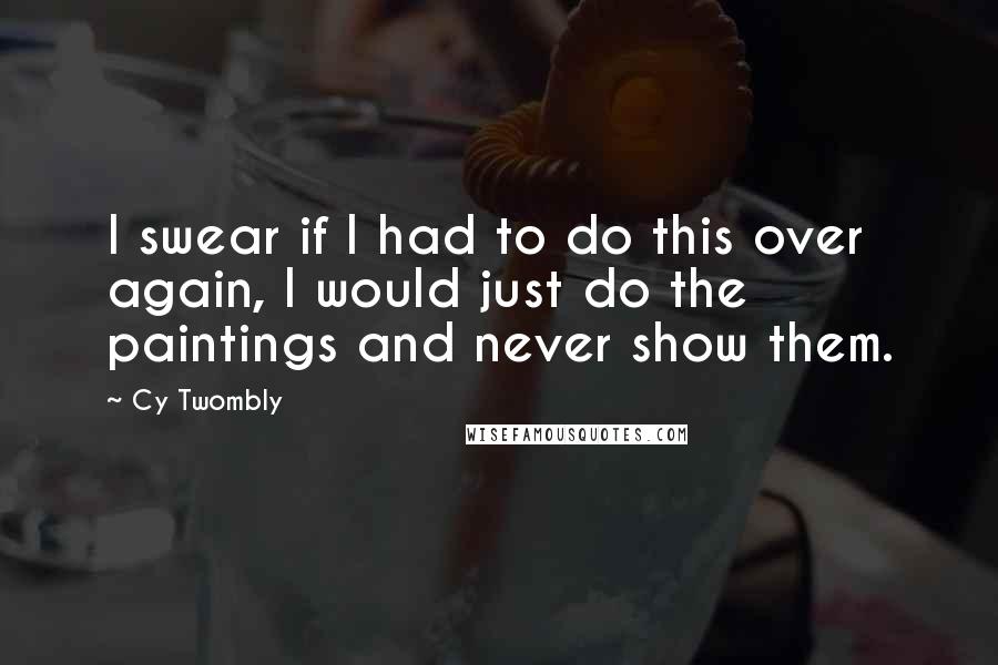 Cy Twombly Quotes: I swear if I had to do this over again, I would just do the paintings and never show them.
