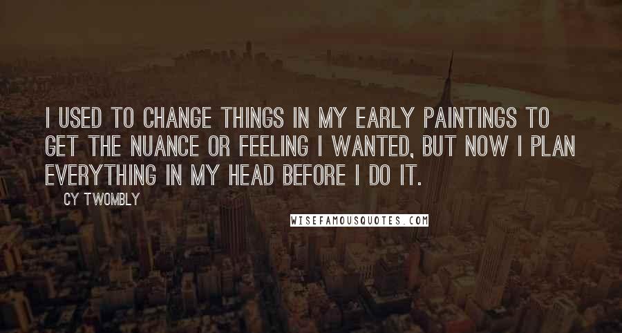 Cy Twombly Quotes: I used to change things in my early paintings to get the nuance or feeling I wanted, but now I plan everything in my head before I do it.