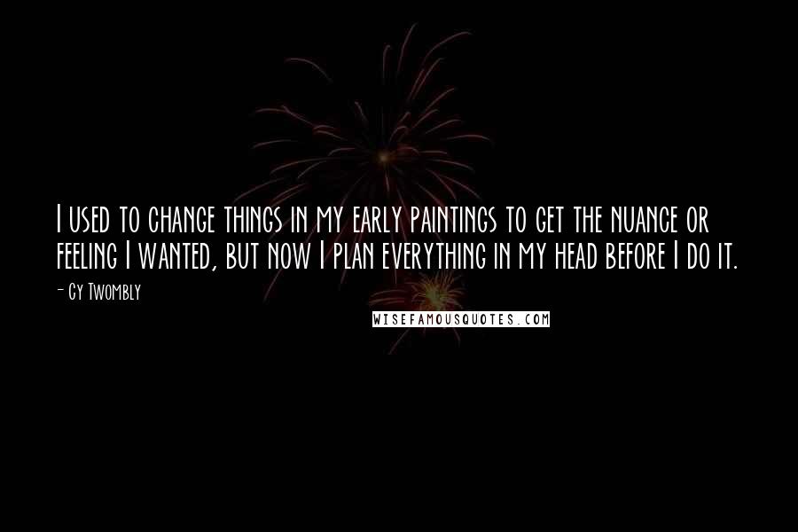 Cy Twombly Quotes: I used to change things in my early paintings to get the nuance or feeling I wanted, but now I plan everything in my head before I do it.