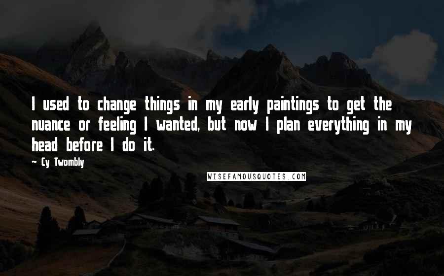 Cy Twombly Quotes: I used to change things in my early paintings to get the nuance or feeling I wanted, but now I plan everything in my head before I do it.