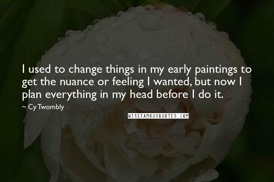 Cy Twombly Quotes: I used to change things in my early paintings to get the nuance or feeling I wanted, but now I plan everything in my head before I do it.