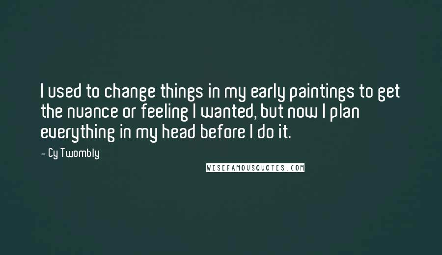 Cy Twombly Quotes: I used to change things in my early paintings to get the nuance or feeling I wanted, but now I plan everything in my head before I do it.