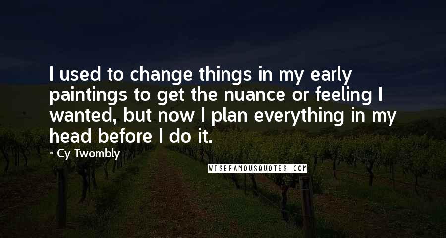 Cy Twombly Quotes: I used to change things in my early paintings to get the nuance or feeling I wanted, but now I plan everything in my head before I do it.