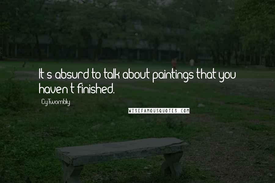Cy Twombly Quotes: It's absurd to talk about paintings that you haven't finished.