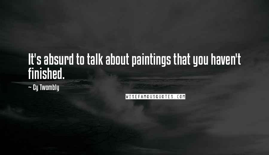 Cy Twombly Quotes: It's absurd to talk about paintings that you haven't finished.