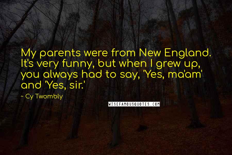 Cy Twombly Quotes: My parents were from New England. It's very funny, but when I grew up, you always had to say, 'Yes, ma'am' and 'Yes, sir.'