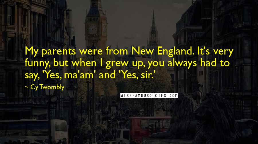 Cy Twombly Quotes: My parents were from New England. It's very funny, but when I grew up, you always had to say, 'Yes, ma'am' and 'Yes, sir.'