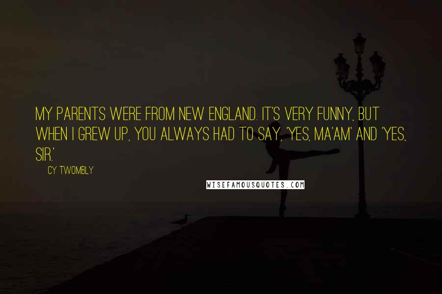 Cy Twombly Quotes: My parents were from New England. It's very funny, but when I grew up, you always had to say, 'Yes, ma'am' and 'Yes, sir.'