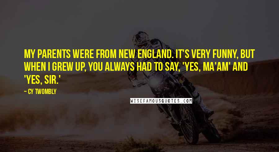 Cy Twombly Quotes: My parents were from New England. It's very funny, but when I grew up, you always had to say, 'Yes, ma'am' and 'Yes, sir.'
