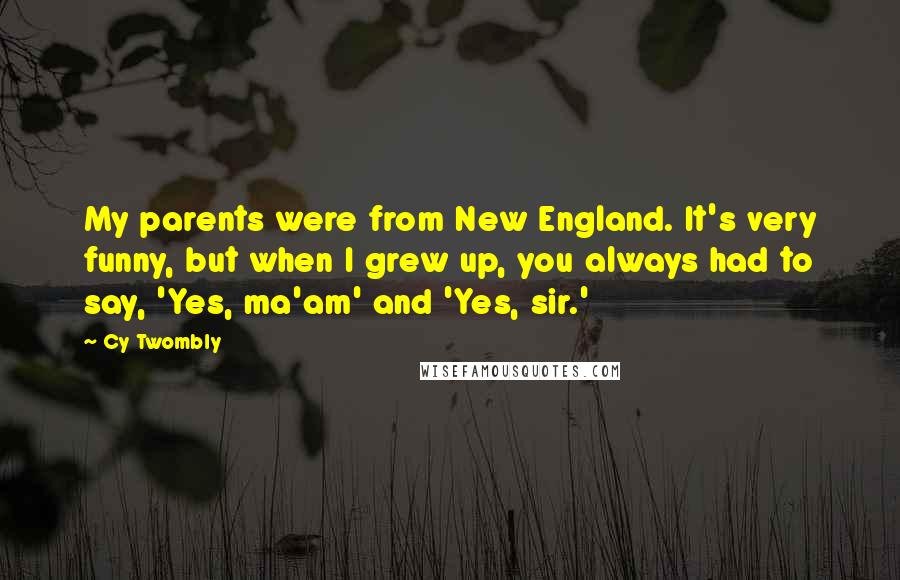 Cy Twombly Quotes: My parents were from New England. It's very funny, but when I grew up, you always had to say, 'Yes, ma'am' and 'Yes, sir.'