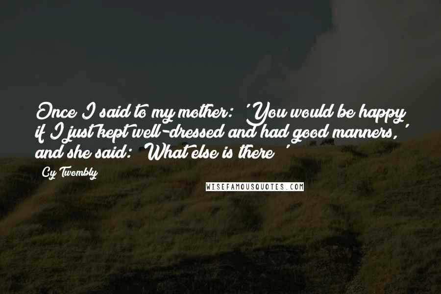 Cy Twombly Quotes: Once I said to my mother: 'You would be happy if I just kept well-dressed and had good manners,' and she said: 'What else is there?'