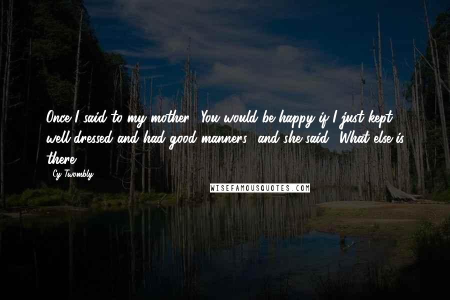 Cy Twombly Quotes: Once I said to my mother: 'You would be happy if I just kept well-dressed and had good manners,' and she said: 'What else is there?'