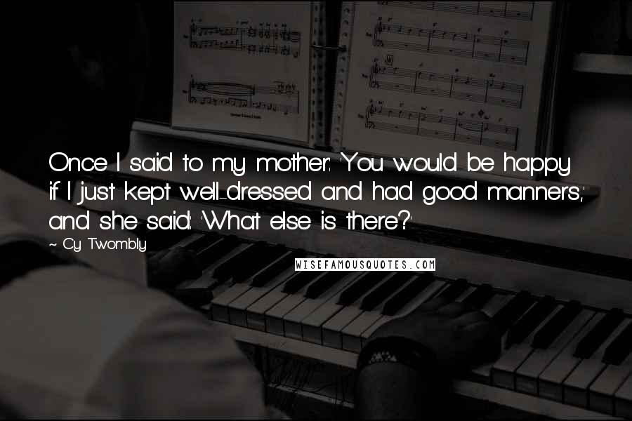 Cy Twombly Quotes: Once I said to my mother: 'You would be happy if I just kept well-dressed and had good manners,' and she said: 'What else is there?'