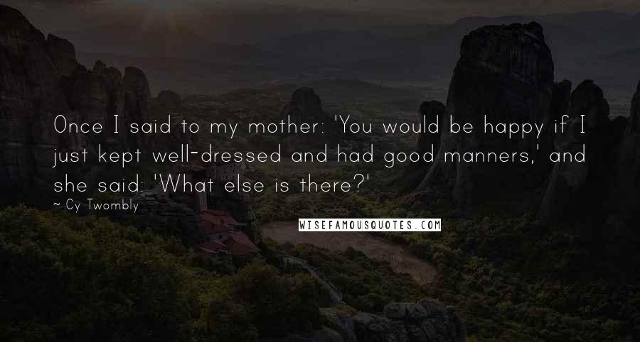 Cy Twombly Quotes: Once I said to my mother: 'You would be happy if I just kept well-dressed and had good manners,' and she said: 'What else is there?'
