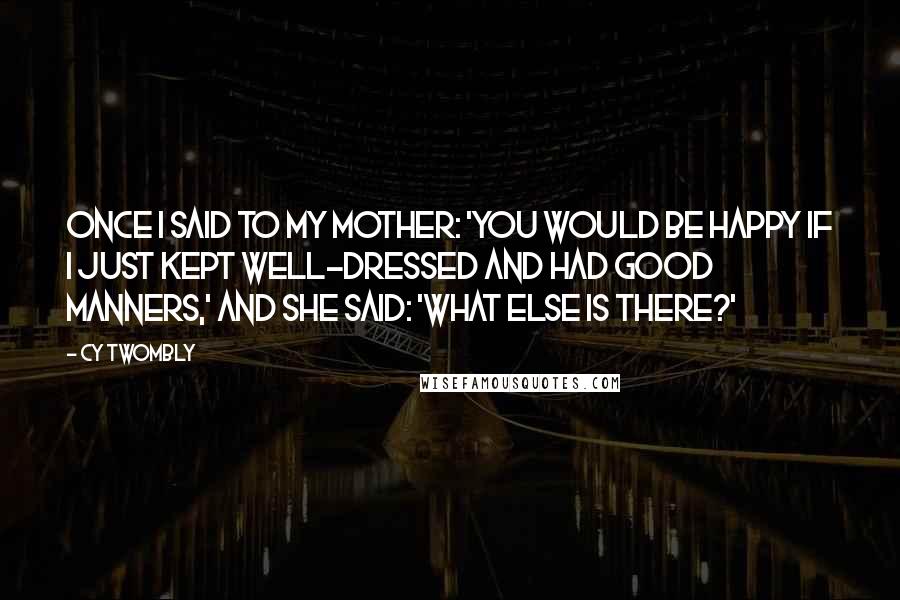 Cy Twombly Quotes: Once I said to my mother: 'You would be happy if I just kept well-dressed and had good manners,' and she said: 'What else is there?'