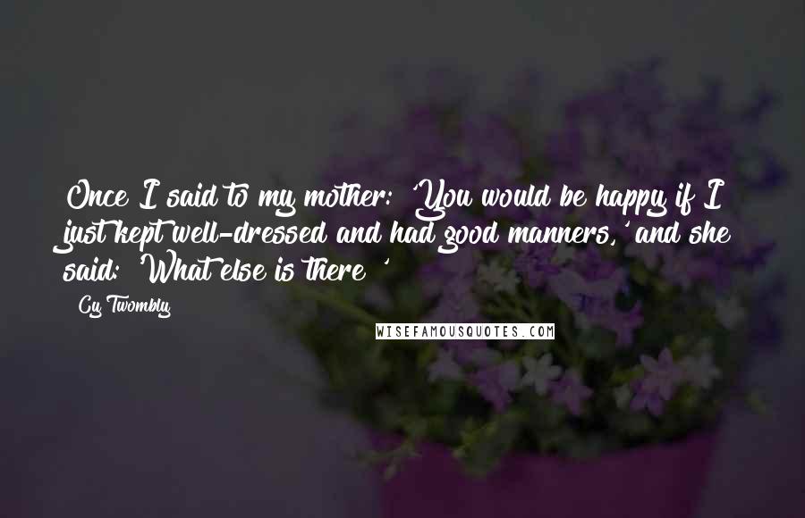 Cy Twombly Quotes: Once I said to my mother: 'You would be happy if I just kept well-dressed and had good manners,' and she said: 'What else is there?'