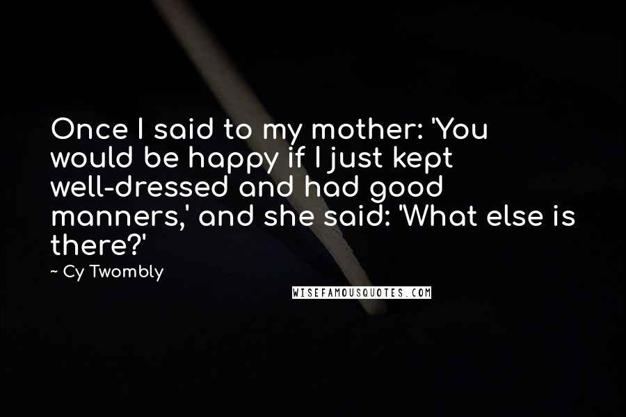 Cy Twombly Quotes: Once I said to my mother: 'You would be happy if I just kept well-dressed and had good manners,' and she said: 'What else is there?'