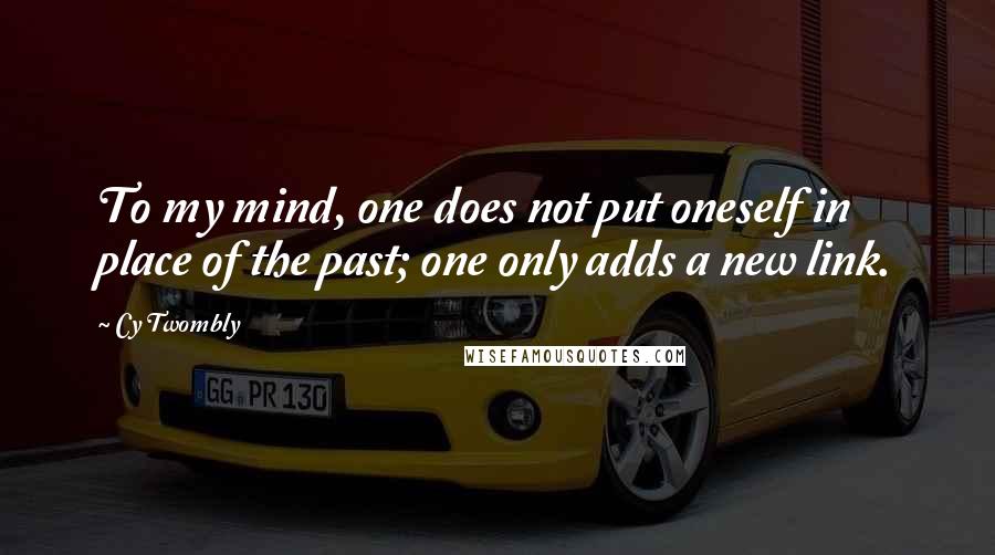 Cy Twombly Quotes: To my mind, one does not put oneself in place of the past; one only adds a new link.