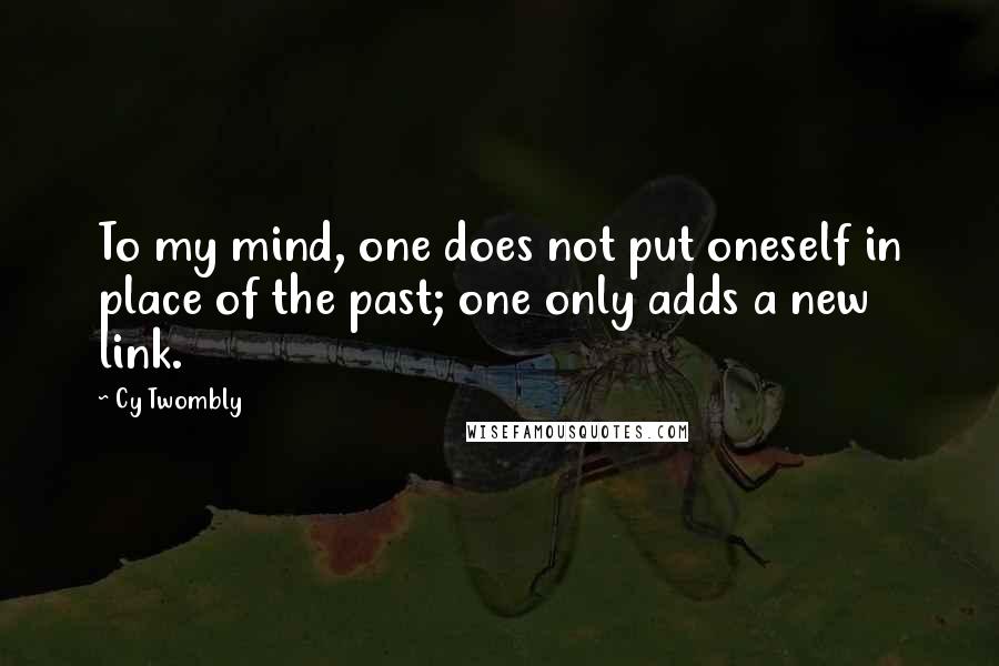 Cy Twombly Quotes: To my mind, one does not put oneself in place of the past; one only adds a new link.