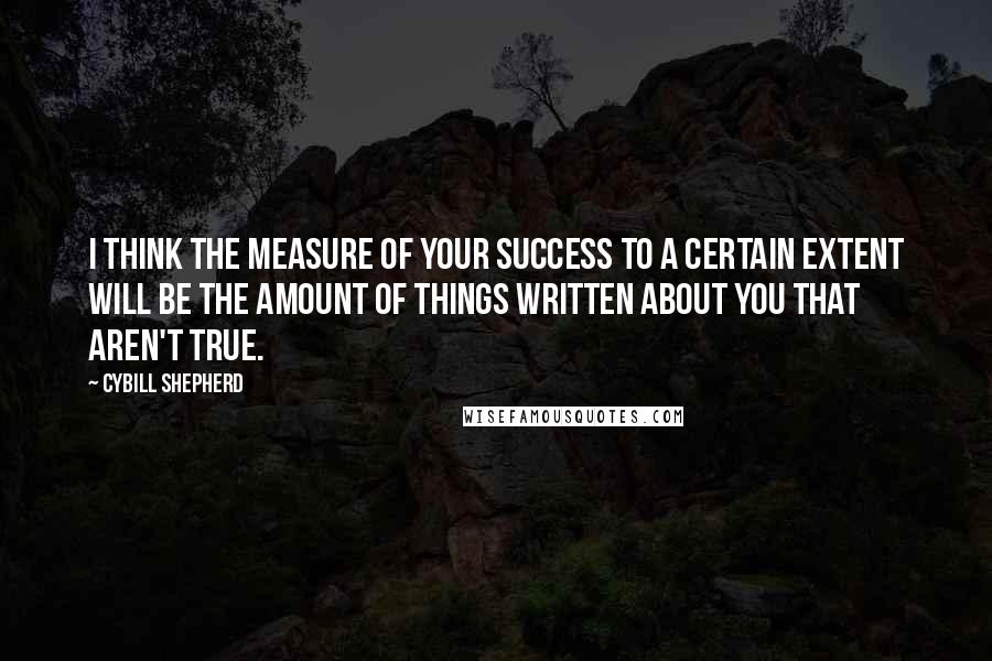 Cybill Shepherd Quotes: I think the measure of your success to a certain extent will be the amount of things written about you that aren't true.