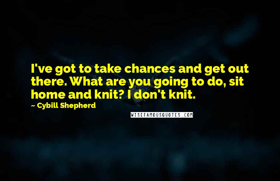 Cybill Shepherd Quotes: I've got to take chances and get out there. What are you going to do, sit home and knit? I don't knit.