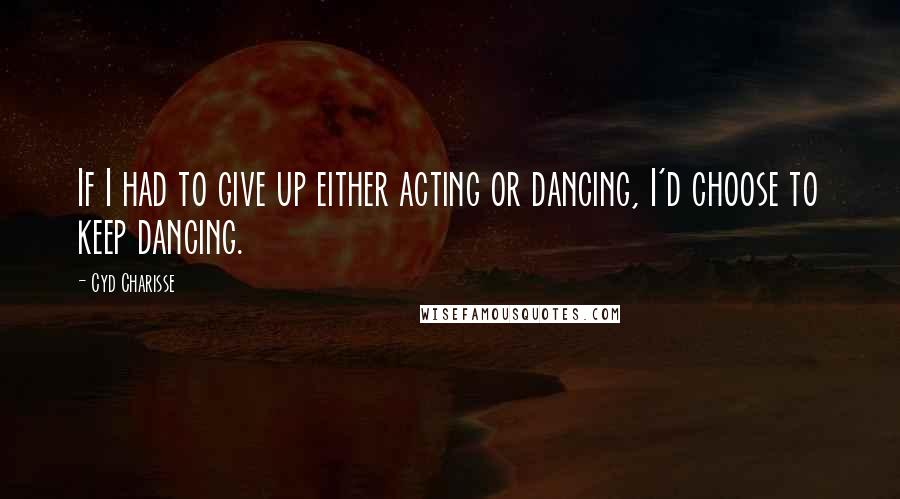 Cyd Charisse Quotes: If I had to give up either acting or dancing, I'd choose to keep dancing.