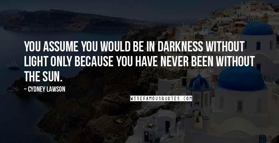 Cydney Lawson Quotes: You assume you would be in darkness without light only because you have never been without the sun.