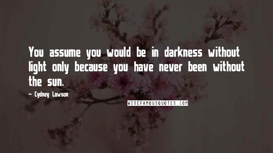 Cydney Lawson Quotes: You assume you would be in darkness without light only because you have never been without the sun.