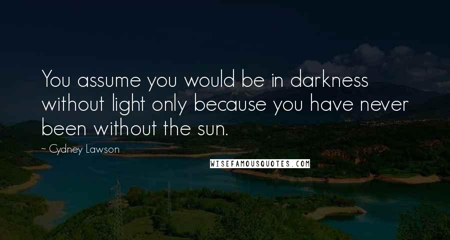 Cydney Lawson Quotes: You assume you would be in darkness without light only because you have never been without the sun.