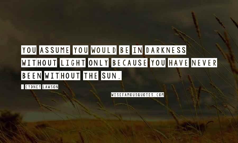Cydney Lawson Quotes: You assume you would be in darkness without light only because you have never been without the sun.