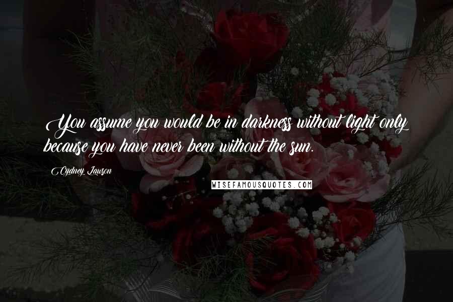 Cydney Lawson Quotes: You assume you would be in darkness without light only because you have never been without the sun.
