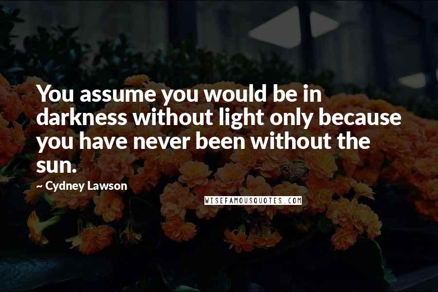 Cydney Lawson Quotes: You assume you would be in darkness without light only because you have never been without the sun.