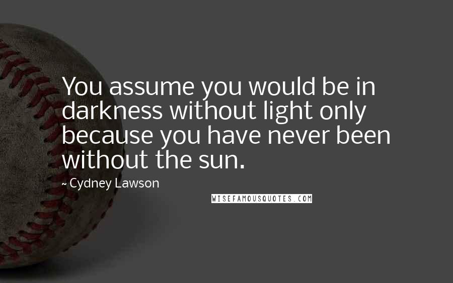 Cydney Lawson Quotes: You assume you would be in darkness without light only because you have never been without the sun.