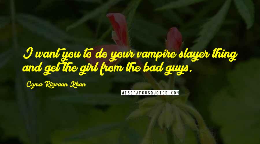 Cyma Rizwaan Khan Quotes: I want you to do your vampire slayer thing and get the girl from the bad guys.